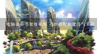 电脑桌带书架效果图 巧妙搭配构建洋气书房