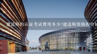 建造师的认证考试费用多少建造师资格的价值体现在哪里